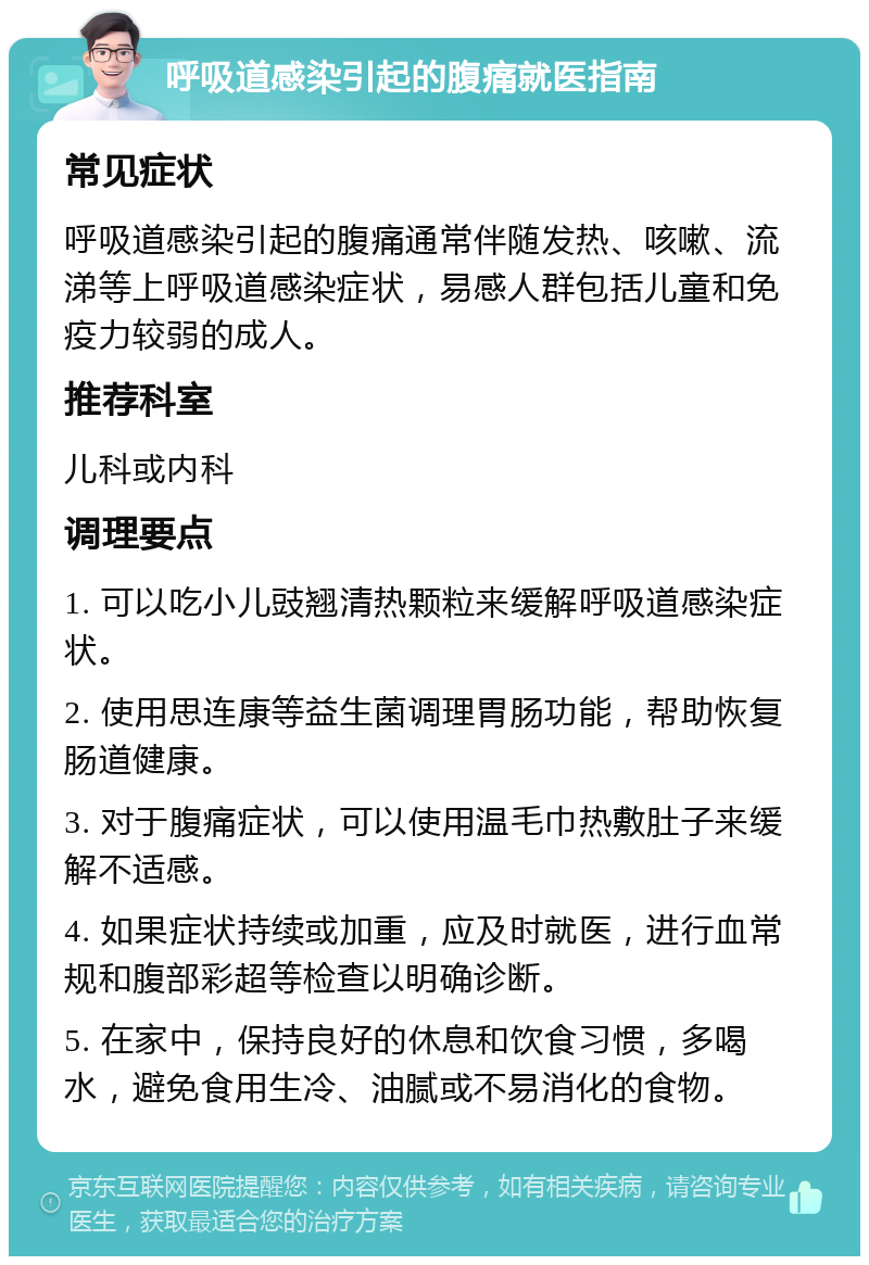 呼吸道感染引起的腹痛就医指南 常见症状 呼吸道感染引起的腹痛通常伴随发热、咳嗽、流涕等上呼吸道感染症状，易感人群包括儿童和免疫力较弱的成人。 推荐科室 儿科或内科 调理要点 1. 可以吃小儿豉翘清热颗粒来缓解呼吸道感染症状。 2. 使用思连康等益生菌调理胃肠功能，帮助恢复肠道健康。 3. 对于腹痛症状，可以使用温毛巾热敷肚子来缓解不适感。 4. 如果症状持续或加重，应及时就医，进行血常规和腹部彩超等检查以明确诊断。 5. 在家中，保持良好的休息和饮食习惯，多喝水，避免食用生冷、油腻或不易消化的食物。