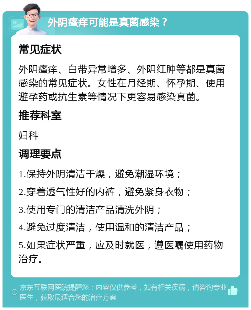 外阴瘙痒可能是真菌感染？ 常见症状 外阴瘙痒、白带异常增多、外阴红肿等都是真菌感染的常见症状。女性在月经期、怀孕期、使用避孕药或抗生素等情况下更容易感染真菌。 推荐科室 妇科 调理要点 1.保持外阴清洁干燥，避免潮湿环境； 2.穿着透气性好的内裤，避免紧身衣物； 3.使用专门的清洁产品清洗外阴； 4.避免过度清洁，使用温和的清洁产品； 5.如果症状严重，应及时就医，遵医嘱使用药物治疗。