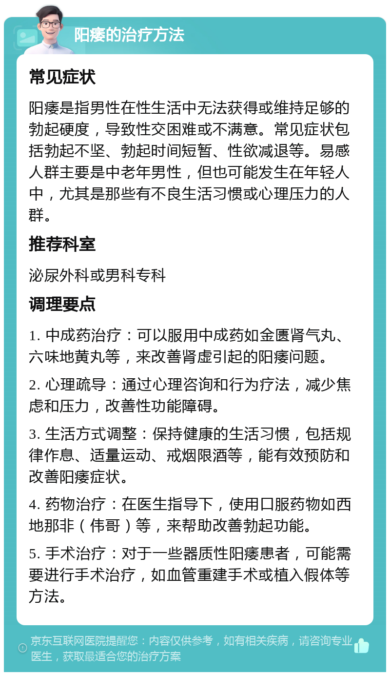 阳痿的治疗方法 常见症状 阳痿是指男性在性生活中无法获得或维持足够的勃起硬度，导致性交困难或不满意。常见症状包括勃起不坚、勃起时间短暂、性欲减退等。易感人群主要是中老年男性，但也可能发生在年轻人中，尤其是那些有不良生活习惯或心理压力的人群。 推荐科室 泌尿外科或男科专科 调理要点 1. 中成药治疗：可以服用中成药如金匮肾气丸、六味地黄丸等，来改善肾虚引起的阳痿问题。 2. 心理疏导：通过心理咨询和行为疗法，减少焦虑和压力，改善性功能障碍。 3. 生活方式调整：保持健康的生活习惯，包括规律作息、适量运动、戒烟限酒等，能有效预防和改善阳痿症状。 4. 药物治疗：在医生指导下，使用口服药物如西地那非（伟哥）等，来帮助改善勃起功能。 5. 手术治疗：对于一些器质性阳痿患者，可能需要进行手术治疗，如血管重建手术或植入假体等方法。