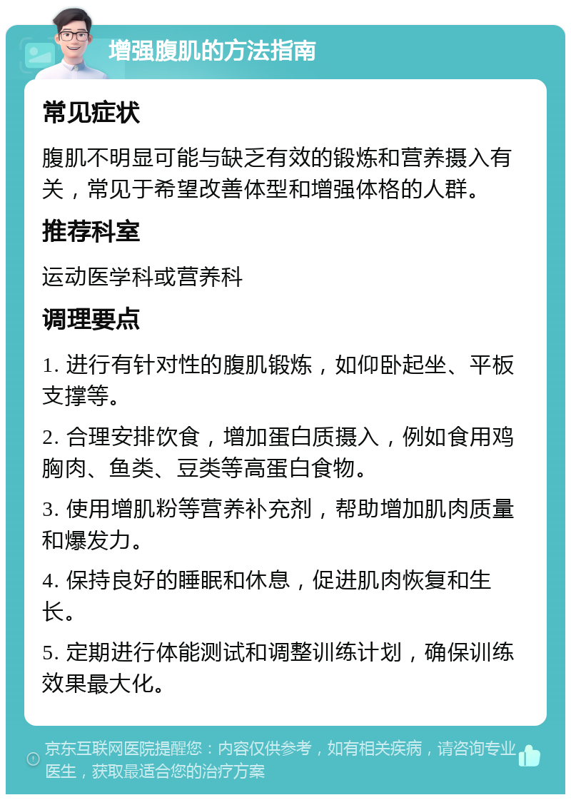 增强腹肌的方法指南 常见症状 腹肌不明显可能与缺乏有效的锻炼和营养摄入有关，常见于希望改善体型和增强体格的人群。 推荐科室 运动医学科或营养科 调理要点 1. 进行有针对性的腹肌锻炼，如仰卧起坐、平板支撑等。 2. 合理安排饮食，增加蛋白质摄入，例如食用鸡胸肉、鱼类、豆类等高蛋白食物。 3. 使用增肌粉等营养补充剂，帮助增加肌肉质量和爆发力。 4. 保持良好的睡眠和休息，促进肌肉恢复和生长。 5. 定期进行体能测试和调整训练计划，确保训练效果最大化。