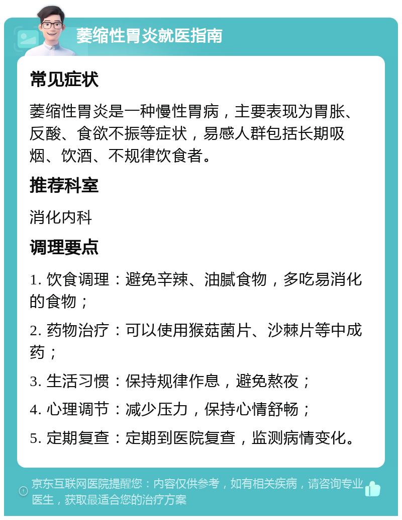 萎缩性胃炎就医指南 常见症状 萎缩性胃炎是一种慢性胃病，主要表现为胃胀、反酸、食欲不振等症状，易感人群包括长期吸烟、饮酒、不规律饮食者。 推荐科室 消化内科 调理要点 1. 饮食调理：避免辛辣、油腻食物，多吃易消化的食物； 2. 药物治疗：可以使用猴菇菌片、沙棘片等中成药； 3. 生活习惯：保持规律作息，避免熬夜； 4. 心理调节：减少压力，保持心情舒畅； 5. 定期复查：定期到医院复查，监测病情变化。