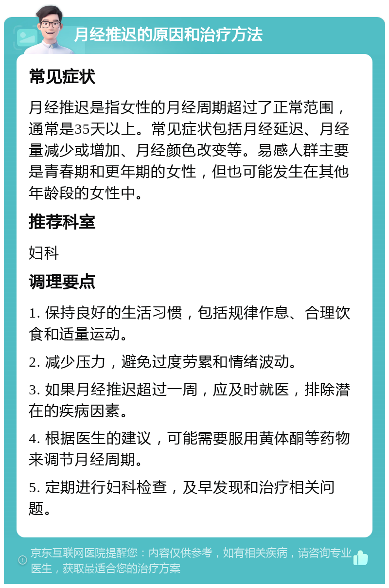 月经推迟的原因和治疗方法 常见症状 月经推迟是指女性的月经周期超过了正常范围，通常是35天以上。常见症状包括月经延迟、月经量减少或增加、月经颜色改变等。易感人群主要是青春期和更年期的女性，但也可能发生在其他年龄段的女性中。 推荐科室 妇科 调理要点 1. 保持良好的生活习惯，包括规律作息、合理饮食和适量运动。 2. 减少压力，避免过度劳累和情绪波动。 3. 如果月经推迟超过一周，应及时就医，排除潜在的疾病因素。 4. 根据医生的建议，可能需要服用黄体酮等药物来调节月经周期。 5. 定期进行妇科检查，及早发现和治疗相关问题。