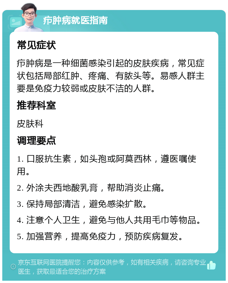 疖肿病就医指南 常见症状 疖肿病是一种细菌感染引起的皮肤疾病，常见症状包括局部红肿、疼痛、有脓头等。易感人群主要是免疫力较弱或皮肤不洁的人群。 推荐科室 皮肤科 调理要点 1. 口服抗生素，如头孢或阿莫西林，遵医嘱使用。 2. 外涂夫西地酸乳膏，帮助消炎止痛。 3. 保持局部清洁，避免感染扩散。 4. 注意个人卫生，避免与他人共用毛巾等物品。 5. 加强营养，提高免疫力，预防疾病复发。