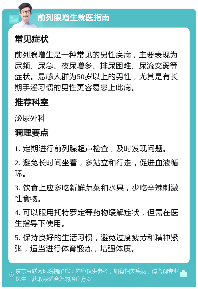 前列腺增生就医指南 常见症状 前列腺增生是一种常见的男性疾病，主要表现为尿频、尿急、夜尿增多、排尿困难、尿流变弱等症状。易感人群为50岁以上的男性，尤其是有长期手淫习惯的男性更容易患上此病。 推荐科室 泌尿外科 调理要点 1. 定期进行前列腺超声检查，及时发现问题。 2. 避免长时间坐着，多站立和行走，促进血液循环。 3. 饮食上应多吃新鲜蔬菜和水果，少吃辛辣刺激性食物。 4. 可以服用托特罗定等药物缓解症状，但需在医生指导下使用。 5. 保持良好的生活习惯，避免过度疲劳和精神紧张，适当进行体育锻炼，增强体质。