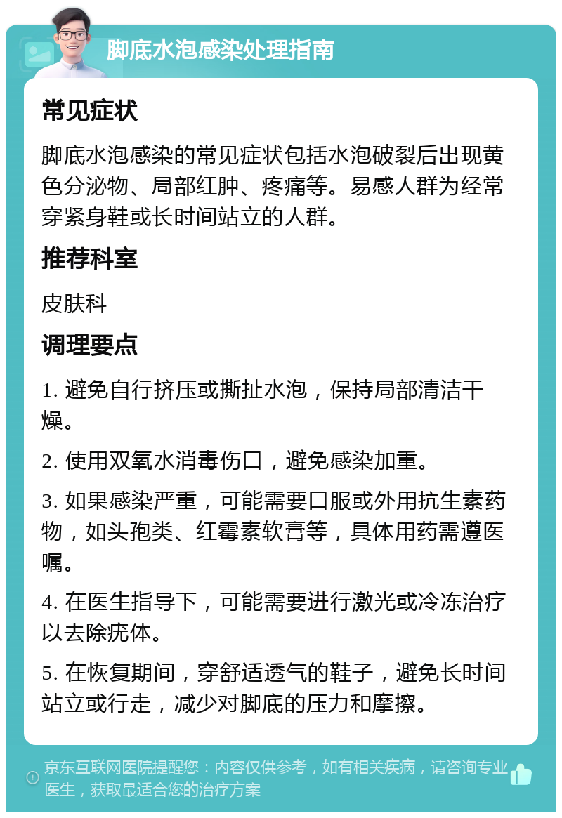 脚底水泡感染处理指南 常见症状 脚底水泡感染的常见症状包括水泡破裂后出现黄色分泌物、局部红肿、疼痛等。易感人群为经常穿紧身鞋或长时间站立的人群。 推荐科室 皮肤科 调理要点 1. 避免自行挤压或撕扯水泡，保持局部清洁干燥。 2. 使用双氧水消毒伤口，避免感染加重。 3. 如果感染严重，可能需要口服或外用抗生素药物，如头孢类、红霉素软膏等，具体用药需遵医嘱。 4. 在医生指导下，可能需要进行激光或冷冻治疗以去除疣体。 5. 在恢复期间，穿舒适透气的鞋子，避免长时间站立或行走，减少对脚底的压力和摩擦。