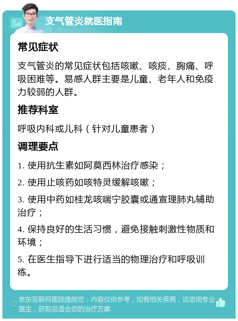 支气管炎就医指南 常见症状 支气管炎的常见症状包括咳嗽、咳痰、胸痛、呼吸困难等。易感人群主要是儿童、老年人和免疫力较弱的人群。 推荐科室 呼吸内科或儿科（针对儿童患者） 调理要点 1. 使用抗生素如阿莫西林治疗感染； 2. 使用止咳药如咳特灵缓解咳嗽； 3. 使用中药如桂龙咳喘宁胶囊或通宣理肺丸辅助治疗； 4. 保持良好的生活习惯，避免接触刺激性物质和环境； 5. 在医生指导下进行适当的物理治疗和呼吸训练。