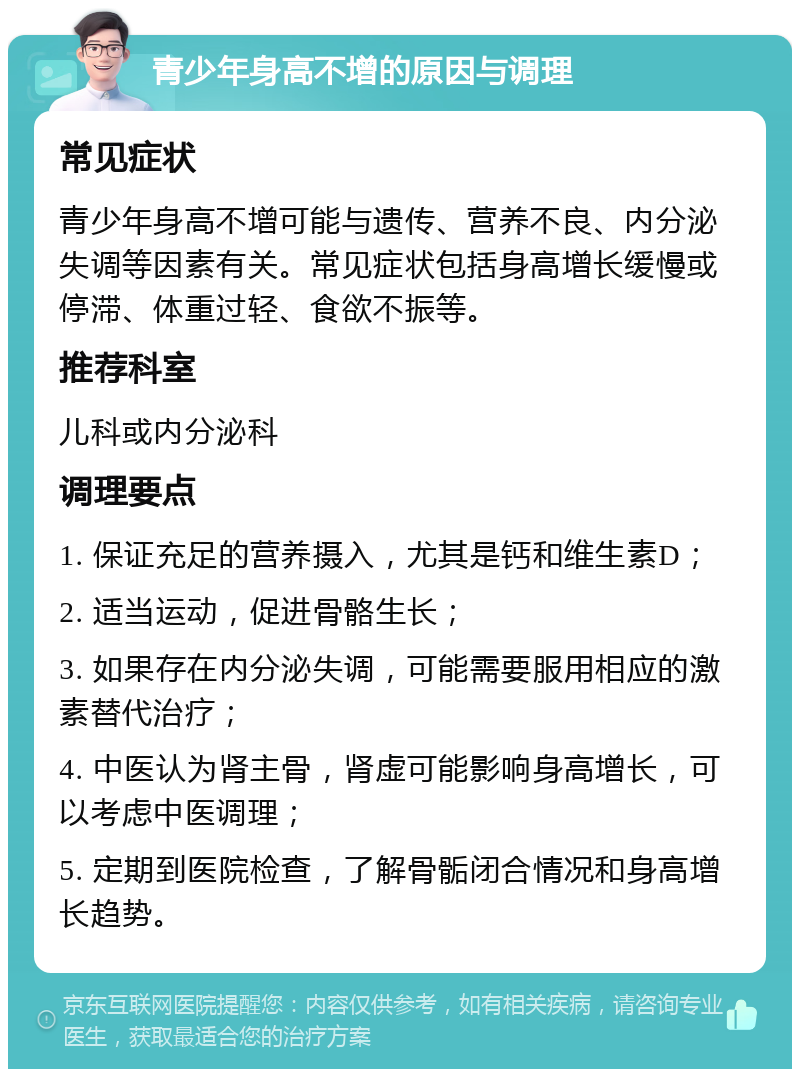 青少年身高不增的原因与调理 常见症状 青少年身高不增可能与遗传、营养不良、内分泌失调等因素有关。常见症状包括身高增长缓慢或停滞、体重过轻、食欲不振等。 推荐科室 儿科或内分泌科 调理要点 1. 保证充足的营养摄入，尤其是钙和维生素D； 2. 适当运动，促进骨骼生长； 3. 如果存在内分泌失调，可能需要服用相应的激素替代治疗； 4. 中医认为肾主骨，肾虚可能影响身高增长，可以考虑中医调理； 5. 定期到医院检查，了解骨骺闭合情况和身高增长趋势。