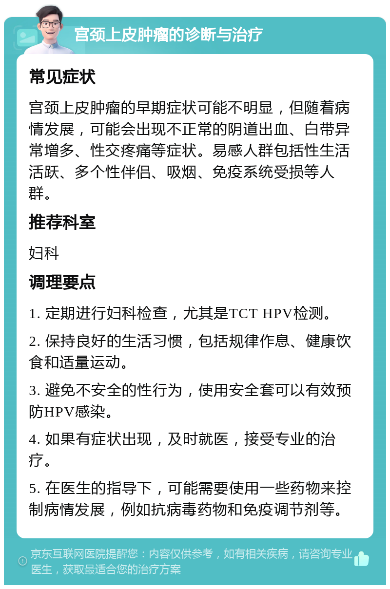 宫颈上皮肿瘤的诊断与治疗 常见症状 宫颈上皮肿瘤的早期症状可能不明显，但随着病情发展，可能会出现不正常的阴道出血、白带异常增多、性交疼痛等症状。易感人群包括性生活活跃、多个性伴侣、吸烟、免疫系统受损等人群。 推荐科室 妇科 调理要点 1. 定期进行妇科检查，尤其是TCT HPV检测。 2. 保持良好的生活习惯，包括规律作息、健康饮食和适量运动。 3. 避免不安全的性行为，使用安全套可以有效预防HPV感染。 4. 如果有症状出现，及时就医，接受专业的治疗。 5. 在医生的指导下，可能需要使用一些药物来控制病情发展，例如抗病毒药物和免疫调节剂等。