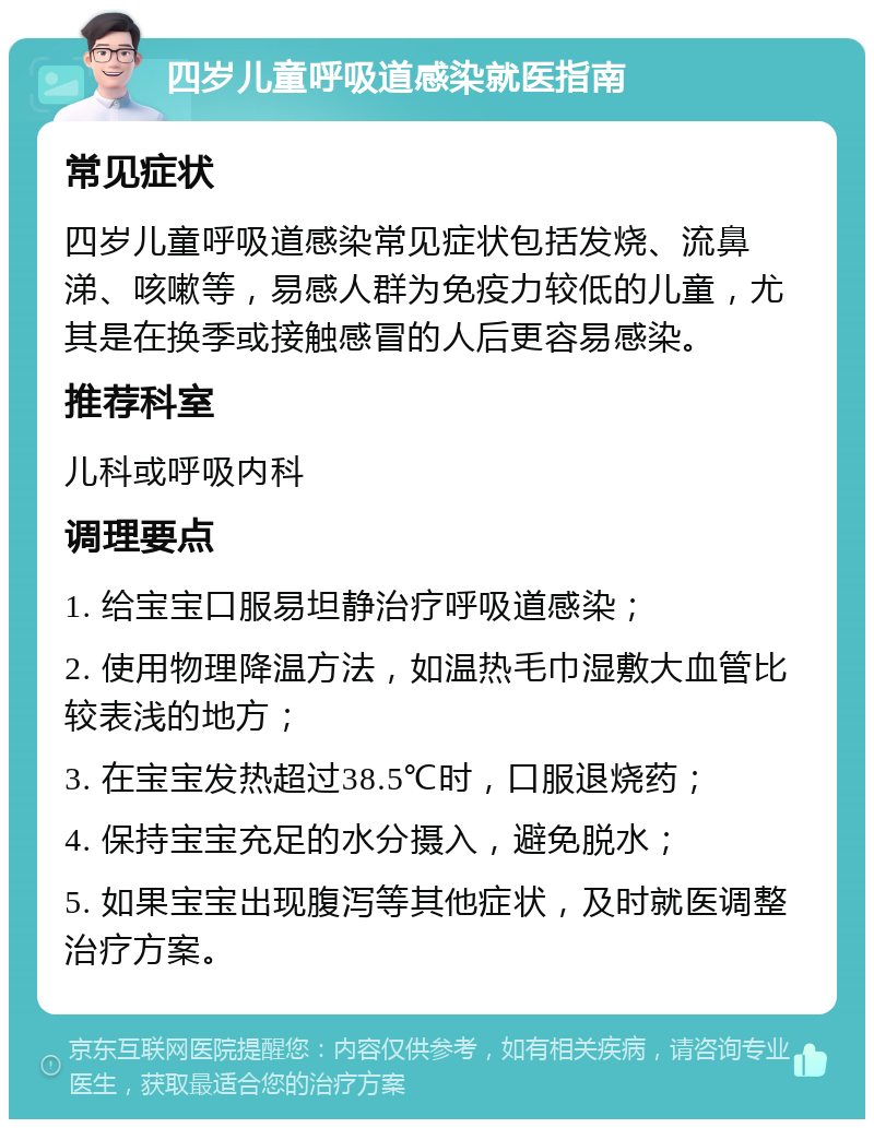 四岁儿童呼吸道感染就医指南 常见症状 四岁儿童呼吸道感染常见症状包括发烧、流鼻涕、咳嗽等，易感人群为免疫力较低的儿童，尤其是在换季或接触感冒的人后更容易感染。 推荐科室 儿科或呼吸内科 调理要点 1. 给宝宝口服易坦静治疗呼吸道感染； 2. 使用物理降温方法，如温热毛巾湿敷大血管比较表浅的地方； 3. 在宝宝发热超过38.5℃时，口服退烧药； 4. 保持宝宝充足的水分摄入，避免脱水； 5. 如果宝宝出现腹泻等其他症状，及时就医调整治疗方案。