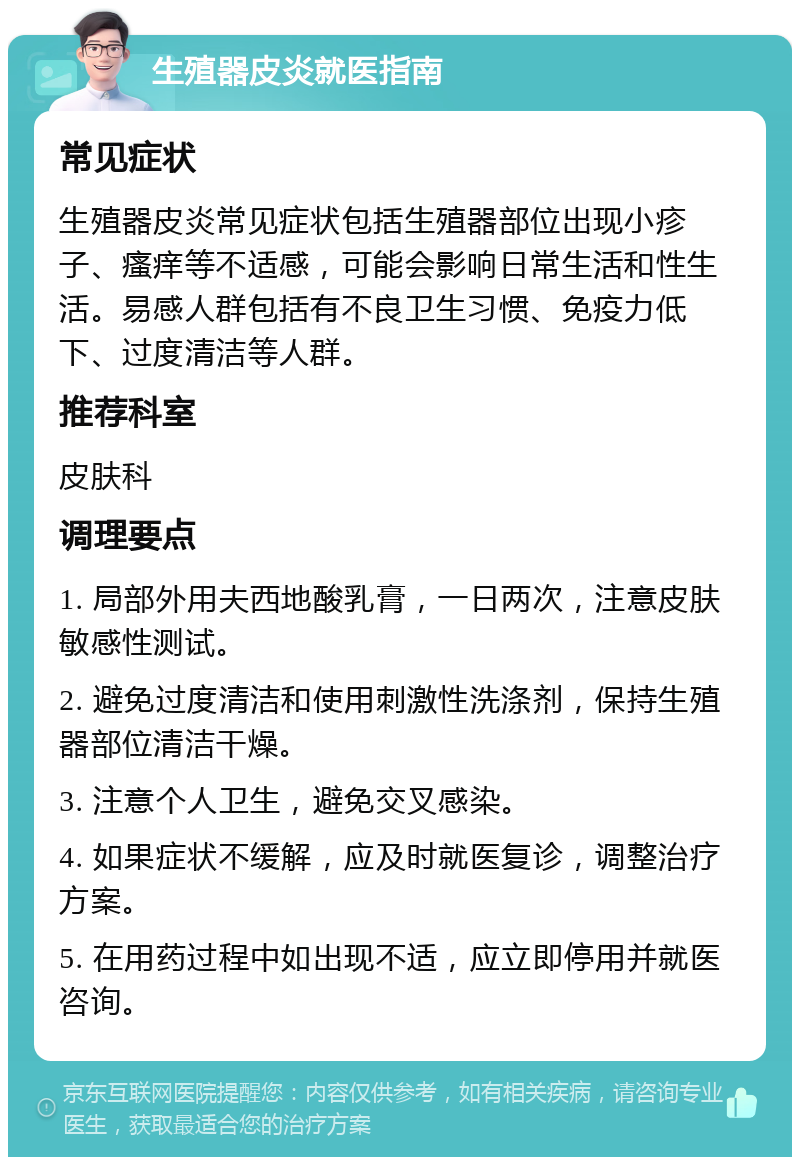 生殖器皮炎就医指南 常见症状 生殖器皮炎常见症状包括生殖器部位出现小疹子、瘙痒等不适感，可能会影响日常生活和性生活。易感人群包括有不良卫生习惯、免疫力低下、过度清洁等人群。 推荐科室 皮肤科 调理要点 1. 局部外用夫西地酸乳膏，一日两次，注意皮肤敏感性测试。 2. 避免过度清洁和使用刺激性洗涤剂，保持生殖器部位清洁干燥。 3. 注意个人卫生，避免交叉感染。 4. 如果症状不缓解，应及时就医复诊，调整治疗方案。 5. 在用药过程中如出现不适，应立即停用并就医咨询。