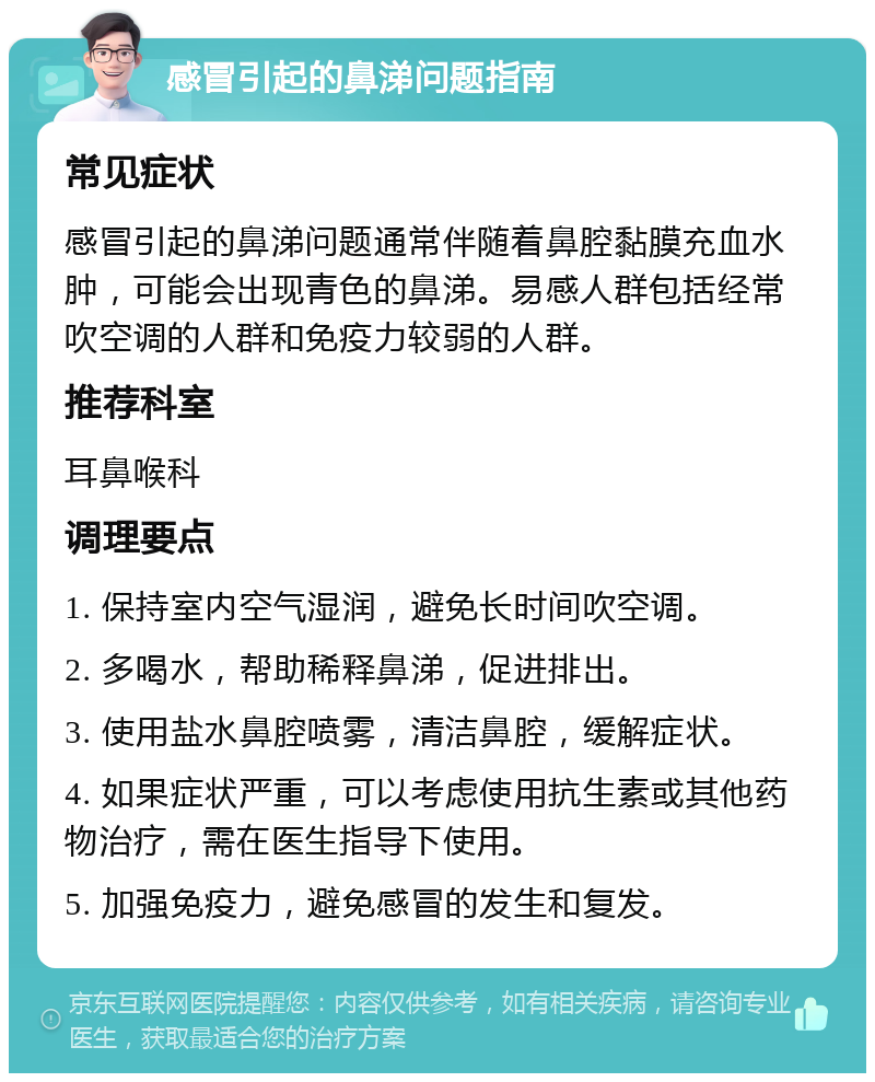 感冒引起的鼻涕问题指南 常见症状 感冒引起的鼻涕问题通常伴随着鼻腔黏膜充血水肿，可能会出现青色的鼻涕。易感人群包括经常吹空调的人群和免疫力较弱的人群。 推荐科室 耳鼻喉科 调理要点 1. 保持室内空气湿润，避免长时间吹空调。 2. 多喝水，帮助稀释鼻涕，促进排出。 3. 使用盐水鼻腔喷雾，清洁鼻腔，缓解症状。 4. 如果症状严重，可以考虑使用抗生素或其他药物治疗，需在医生指导下使用。 5. 加强免疫力，避免感冒的发生和复发。