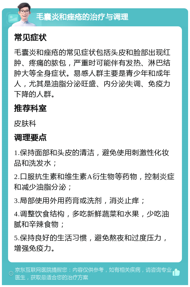 毛囊炎和痤疮的治疗与调理 常见症状 毛囊炎和痤疮的常见症状包括头皮和脸部出现红肿、疼痛的脓包，严重时可能伴有发热、淋巴结肿大等全身症状。易感人群主要是青少年和成年人，尤其是油脂分泌旺盛、内分泌失调、免疫力下降的人群。 推荐科室 皮肤科 调理要点 1.保持面部和头皮的清洁，避免使用刺激性化妆品和洗发水； 2.口服抗生素和维生素A衍生物等药物，控制炎症和减少油脂分泌； 3.局部使用外用药膏或洗剂，消炎止痒； 4.调整饮食结构，多吃新鲜蔬菜和水果，少吃油腻和辛辣食物； 5.保持良好的生活习惯，避免熬夜和过度压力，增强免疫力。