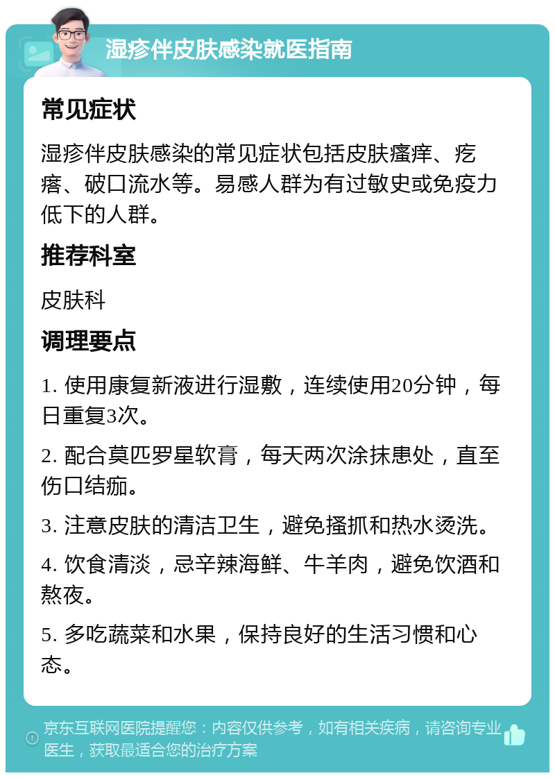 湿疹伴皮肤感染就医指南 常见症状 湿疹伴皮肤感染的常见症状包括皮肤瘙痒、疙瘩、破口流水等。易感人群为有过敏史或免疫力低下的人群。 推荐科室 皮肤科 调理要点 1. 使用康复新液进行湿敷，连续使用20分钟，每日重复3次。 2. 配合莫匹罗星软膏，每天两次涂抹患处，直至伤口结痂。 3. 注意皮肤的清洁卫生，避免搔抓和热水烫洗。 4. 饮食清淡，忌辛辣海鲜、牛羊肉，避免饮酒和熬夜。 5. 多吃蔬菜和水果，保持良好的生活习惯和心态。