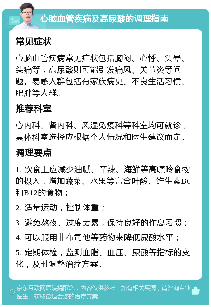 心脑血管疾病及高尿酸的调理指南 常见症状 心脑血管疾病常见症状包括胸闷、心悸、头晕、头痛等，高尿酸则可能引发痛风、关节炎等问题。易感人群包括有家族病史、不良生活习惯、肥胖等人群。 推荐科室 心内科、肾内科、风湿免疫科等科室均可就诊，具体科室选择应根据个人情况和医生建议而定。 调理要点 1. 饮食上应减少油腻、辛辣、海鲜等高嘌呤食物的摄入，增加蔬菜、水果等富含叶酸、维生素B6和B12的食物； 2. 适量运动，控制体重； 3. 避免熬夜、过度劳累，保持良好的作息习惯； 4. 可以服用非布司他等药物来降低尿酸水平； 5. 定期体检，监测血脂、血压、尿酸等指标的变化，及时调整治疗方案。