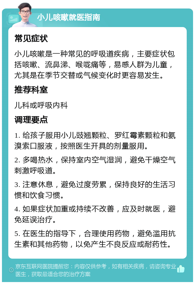 小儿咳嗽就医指南 常见症状 小儿咳嗽是一种常见的呼吸道疾病，主要症状包括咳嗽、流鼻涕、喉咙痛等，易感人群为儿童，尤其是在季节交替或气候变化时更容易发生。 推荐科室 儿科或呼吸内科 调理要点 1. 给孩子服用小儿豉翘颗粒、罗红霉素颗粒和氨溴索口服液，按照医生开具的剂量服用。 2. 多喝热水，保持室内空气湿润，避免干燥空气刺激呼吸道。 3. 注意休息，避免过度劳累，保持良好的生活习惯和饮食习惯。 4. 如果症状加重或持续不改善，应及时就医，避免延误治疗。 5. 在医生的指导下，合理使用药物，避免滥用抗生素和其他药物，以免产生不良反应或耐药性。