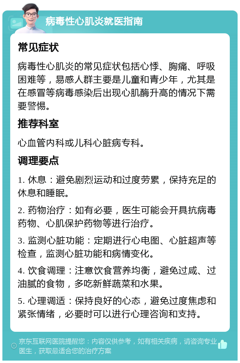 病毒性心肌炎就医指南 常见症状 病毒性心肌炎的常见症状包括心悸、胸痛、呼吸困难等，易感人群主要是儿童和青少年，尤其是在感冒等病毒感染后出现心肌酶升高的情况下需要警惕。 推荐科室 心血管内科或儿科心脏病专科。 调理要点 1. 休息：避免剧烈运动和过度劳累，保持充足的休息和睡眠。 2. 药物治疗：如有必要，医生可能会开具抗病毒药物、心肌保护药物等进行治疗。 3. 监测心脏功能：定期进行心电图、心脏超声等检查，监测心脏功能和病情变化。 4. 饮食调理：注意饮食营养均衡，避免过咸、过油腻的食物，多吃新鲜蔬菜和水果。 5. 心理调适：保持良好的心态，避免过度焦虑和紧张情绪，必要时可以进行心理咨询和支持。