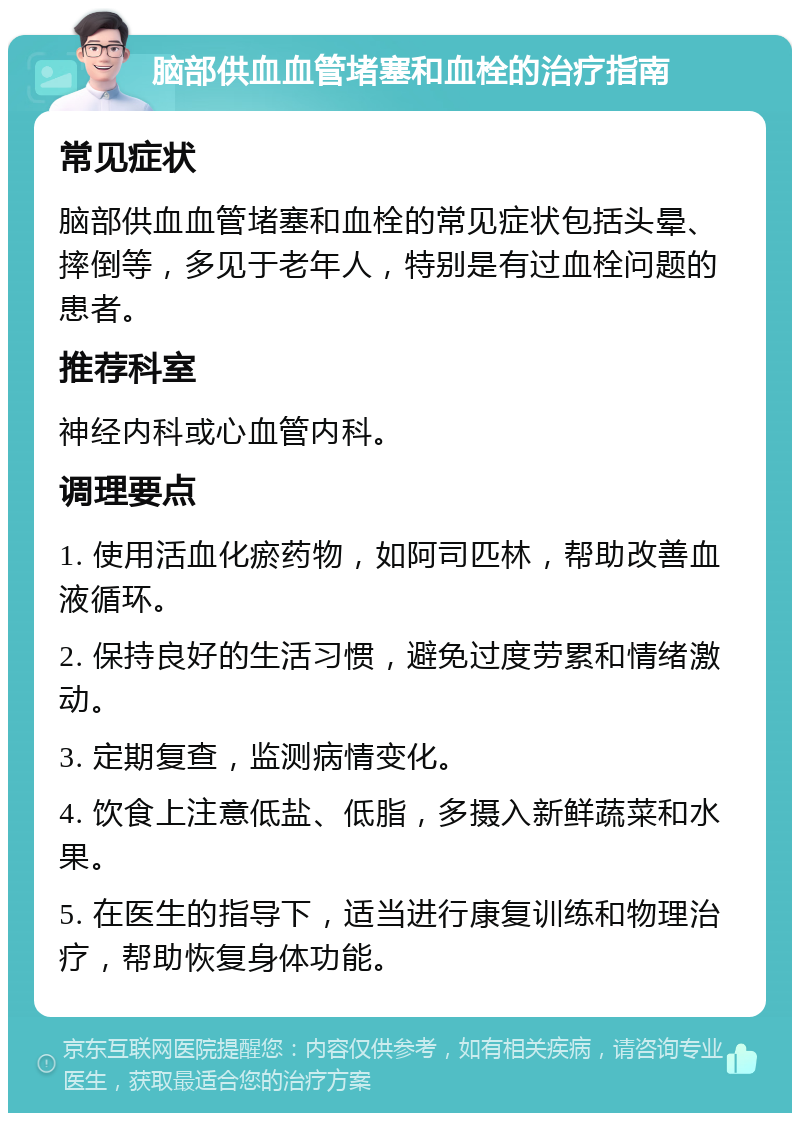 脑部供血血管堵塞和血栓的治疗指南 常见症状 脑部供血血管堵塞和血栓的常见症状包括头晕、摔倒等，多见于老年人，特别是有过血栓问题的患者。 推荐科室 神经内科或心血管内科。 调理要点 1. 使用活血化瘀药物，如阿司匹林，帮助改善血液循环。 2. 保持良好的生活习惯，避免过度劳累和情绪激动。 3. 定期复查，监测病情变化。 4. 饮食上注意低盐、低脂，多摄入新鲜蔬菜和水果。 5. 在医生的指导下，适当进行康复训练和物理治疗，帮助恢复身体功能。