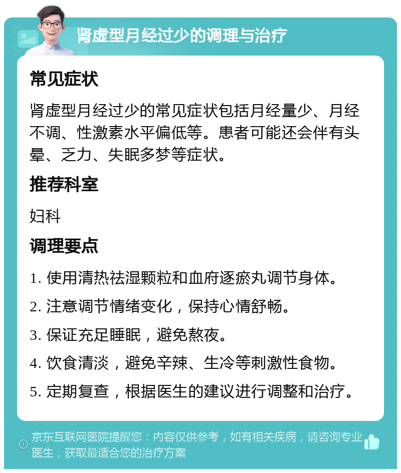 肾虚型月经过少的调理与治疗 常见症状 肾虚型月经过少的常见症状包括月经量少、月经不调、性激素水平偏低等。患者可能还会伴有头晕、乏力、失眠多梦等症状。 推荐科室 妇科 调理要点 1. 使用清热祛湿颗粒和血府逐瘀丸调节身体。 2. 注意调节情绪变化，保持心情舒畅。 3. 保证充足睡眠，避免熬夜。 4. 饮食清淡，避免辛辣、生冷等刺激性食物。 5. 定期复查，根据医生的建议进行调整和治疗。