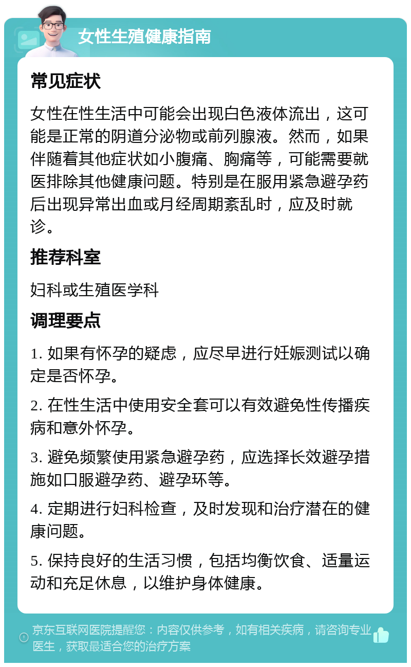 女性生殖健康指南 常见症状 女性在性生活中可能会出现白色液体流出，这可能是正常的阴道分泌物或前列腺液。然而，如果伴随着其他症状如小腹痛、胸痛等，可能需要就医排除其他健康问题。特别是在服用紧急避孕药后出现异常出血或月经周期紊乱时，应及时就诊。 推荐科室 妇科或生殖医学科 调理要点 1. 如果有怀孕的疑虑，应尽早进行妊娠测试以确定是否怀孕。 2. 在性生活中使用安全套可以有效避免性传播疾病和意外怀孕。 3. 避免频繁使用紧急避孕药，应选择长效避孕措施如口服避孕药、避孕环等。 4. 定期进行妇科检查，及时发现和治疗潜在的健康问题。 5. 保持良好的生活习惯，包括均衡饮食、适量运动和充足休息，以维护身体健康。