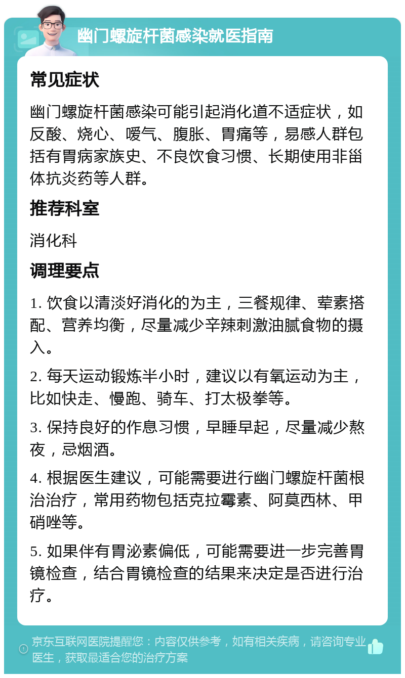 幽门螺旋杆菌感染就医指南 常见症状 幽门螺旋杆菌感染可能引起消化道不适症状，如反酸、烧心、嗳气、腹胀、胃痛等，易感人群包括有胃病家族史、不良饮食习惯、长期使用非甾体抗炎药等人群。 推荐科室 消化科 调理要点 1. 饮食以清淡好消化的为主，三餐规律、荤素搭配、营养均衡，尽量减少辛辣刺激油腻食物的摄入。 2. 每天运动锻炼半小时，建议以有氧运动为主，比如快走、慢跑、骑车、打太极拳等。 3. 保持良好的作息习惯，早睡早起，尽量减少熬夜，忌烟酒。 4. 根据医生建议，可能需要进行幽门螺旋杆菌根治治疗，常用药物包括克拉霉素、阿莫西林、甲硝唑等。 5. 如果伴有胃泌素偏低，可能需要进一步完善胃镜检查，结合胃镜检查的结果来决定是否进行治疗。