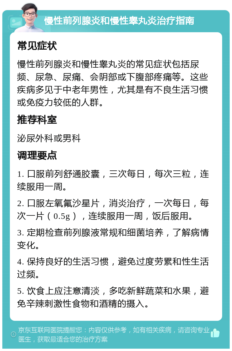 慢性前列腺炎和慢性睾丸炎治疗指南 常见症状 慢性前列腺炎和慢性睾丸炎的常见症状包括尿频、尿急、尿痛、会阴部或下腹部疼痛等。这些疾病多见于中老年男性，尤其是有不良生活习惯或免疫力较低的人群。 推荐科室 泌尿外科或男科 调理要点 1. 口服前列舒通胶囊，三次每日，每次三粒，连续服用一周。 2. 口服左氧氟沙星片，消炎治疗，一次每日，每次一片（0.5g），连续服用一周，饭后服用。 3. 定期检查前列腺液常规和细菌培养，了解病情变化。 4. 保持良好的生活习惯，避免过度劳累和性生活过频。 5. 饮食上应注意清淡，多吃新鲜蔬菜和水果，避免辛辣刺激性食物和酒精的摄入。