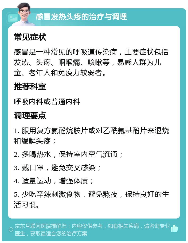 感冒发热头疼的治疗与调理 常见症状 感冒是一种常见的呼吸道传染病，主要症状包括发热、头疼、咽喉痛、咳嗽等，易感人群为儿童、老年人和免疫力较弱者。 推荐科室 呼吸内科或普通内科 调理要点 1. 服用复方氨酚烷胺片或对乙酰氨基酚片来退烧和缓解头疼； 2. 多喝热水，保持室内空气流通； 3. 戴口罩，避免交叉感染； 4. 适量运动，增强体质； 5. 少吃辛辣刺激食物，避免熬夜，保持良好的生活习惯。