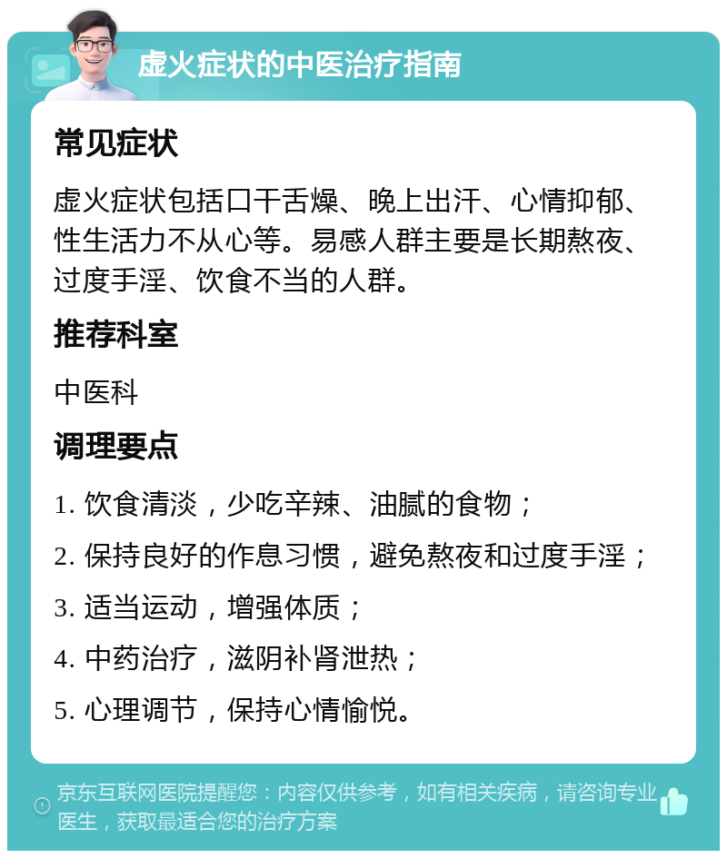 虚火症状的中医治疗指南 常见症状 虚火症状包括口干舌燥、晚上出汗、心情抑郁、性生活力不从心等。易感人群主要是长期熬夜、过度手淫、饮食不当的人群。 推荐科室 中医科 调理要点 1. 饮食清淡，少吃辛辣、油腻的食物； 2. 保持良好的作息习惯，避免熬夜和过度手淫； 3. 适当运动，增强体质； 4. 中药治疗，滋阴补肾泄热； 5. 心理调节，保持心情愉悦。