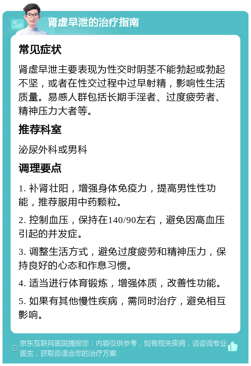 肾虚早泄的治疗指南 常见症状 肾虚早泄主要表现为性交时阴茎不能勃起或勃起不坚，或者在性交过程中过早射精，影响性生活质量。易感人群包括长期手淫者、过度疲劳者、精神压力大者等。 推荐科室 泌尿外科或男科 调理要点 1. 补肾壮阳，增强身体免疫力，提高男性性功能，推荐服用中药颗粒。 2. 控制血压，保持在140/90左右，避免因高血压引起的并发症。 3. 调整生活方式，避免过度疲劳和精神压力，保持良好的心态和作息习惯。 4. 适当进行体育锻炼，增强体质，改善性功能。 5. 如果有其他慢性疾病，需同时治疗，避免相互影响。