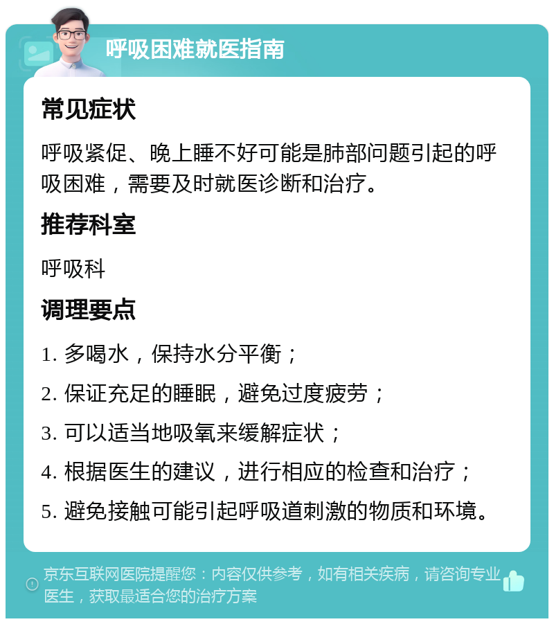 呼吸困难就医指南 常见症状 呼吸紧促、晚上睡不好可能是肺部问题引起的呼吸困难，需要及时就医诊断和治疗。 推荐科室 呼吸科 调理要点 1. 多喝水，保持水分平衡； 2. 保证充足的睡眠，避免过度疲劳； 3. 可以适当地吸氧来缓解症状； 4. 根据医生的建议，进行相应的检查和治疗； 5. 避免接触可能引起呼吸道刺激的物质和环境。