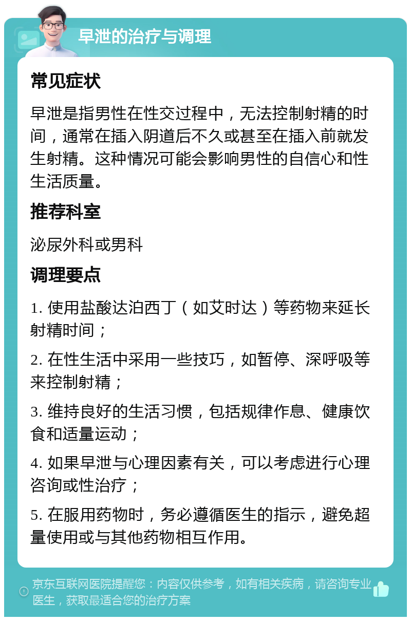 早泄的治疗与调理 常见症状 早泄是指男性在性交过程中，无法控制射精的时间，通常在插入阴道后不久或甚至在插入前就发生射精。这种情况可能会影响男性的自信心和性生活质量。 推荐科室 泌尿外科或男科 调理要点 1. 使用盐酸达泊西丁（如艾时达）等药物来延长射精时间； 2. 在性生活中采用一些技巧，如暂停、深呼吸等来控制射精； 3. 维持良好的生活习惯，包括规律作息、健康饮食和适量运动； 4. 如果早泄与心理因素有关，可以考虑进行心理咨询或性治疗； 5. 在服用药物时，务必遵循医生的指示，避免超量使用或与其他药物相互作用。