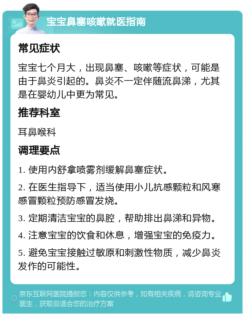 宝宝鼻塞咳嗽就医指南 常见症状 宝宝七个月大，出现鼻塞、咳嗽等症状，可能是由于鼻炎引起的。鼻炎不一定伴随流鼻涕，尤其是在婴幼儿中更为常见。 推荐科室 耳鼻喉科 调理要点 1. 使用内舒拿喷雾剂缓解鼻塞症状。 2. 在医生指导下，适当使用小儿抗感颗粒和风寒感冒颗粒预防感冒发烧。 3. 定期清洁宝宝的鼻腔，帮助排出鼻涕和异物。 4. 注意宝宝的饮食和休息，增强宝宝的免疫力。 5. 避免宝宝接触过敏原和刺激性物质，减少鼻炎发作的可能性。