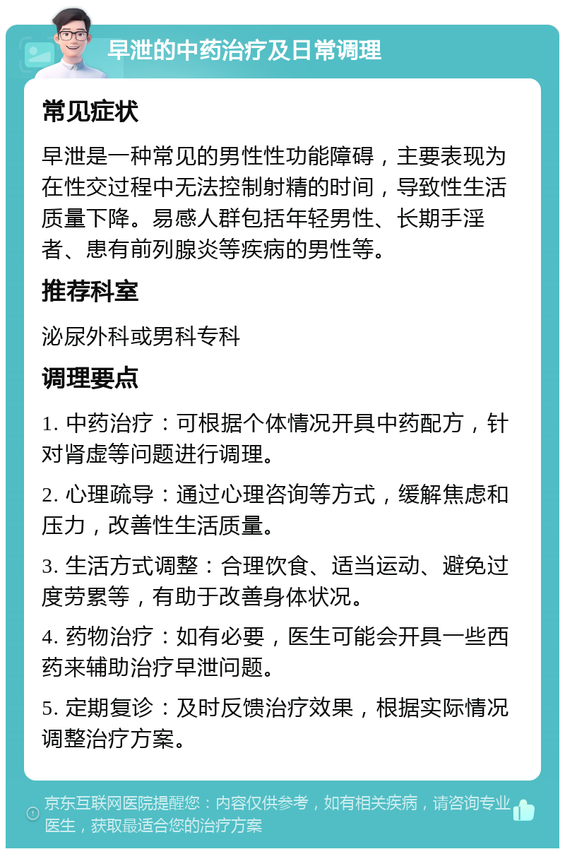 早泄的中药治疗及日常调理 常见症状 早泄是一种常见的男性性功能障碍，主要表现为在性交过程中无法控制射精的时间，导致性生活质量下降。易感人群包括年轻男性、长期手淫者、患有前列腺炎等疾病的男性等。 推荐科室 泌尿外科或男科专科 调理要点 1. 中药治疗：可根据个体情况开具中药配方，针对肾虚等问题进行调理。 2. 心理疏导：通过心理咨询等方式，缓解焦虑和压力，改善性生活质量。 3. 生活方式调整：合理饮食、适当运动、避免过度劳累等，有助于改善身体状况。 4. 药物治疗：如有必要，医生可能会开具一些西药来辅助治疗早泄问题。 5. 定期复诊：及时反馈治疗效果，根据实际情况调整治疗方案。