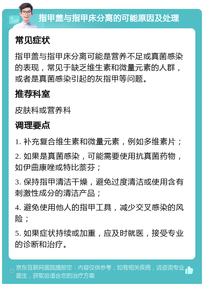 指甲盖与指甲床分离的可能原因及处理 常见症状 指甲盖与指甲床分离可能是营养不足或真菌感染的表现，常见于缺乏维生素和微量元素的人群，或者是真菌感染引起的灰指甲等问题。 推荐科室 皮肤科或营养科 调理要点 1. 补充复合维生素和微量元素，例如多维素片； 2. 如果是真菌感染，可能需要使用抗真菌药物，如伊曲康唑或特比萘芬； 3. 保持指甲清洁干燥，避免过度清洁或使用含有刺激性成分的清洁产品； 4. 避免使用他人的指甲工具，减少交叉感染的风险； 5. 如果症状持续或加重，应及时就医，接受专业的诊断和治疗。