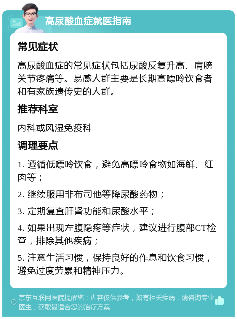 高尿酸血症就医指南 常见症状 高尿酸血症的常见症状包括尿酸反复升高、肩膀关节疼痛等。易感人群主要是长期高嘌呤饮食者和有家族遗传史的人群。 推荐科室 内科或风湿免疫科 调理要点 1. 遵循低嘌呤饮食，避免高嘌呤食物如海鲜、红肉等； 2. 继续服用非布司他等降尿酸药物； 3. 定期复查肝肾功能和尿酸水平； 4. 如果出现左腹隐疼等症状，建议进行腹部CT检查，排除其他疾病； 5. 注意生活习惯，保持良好的作息和饮食习惯，避免过度劳累和精神压力。