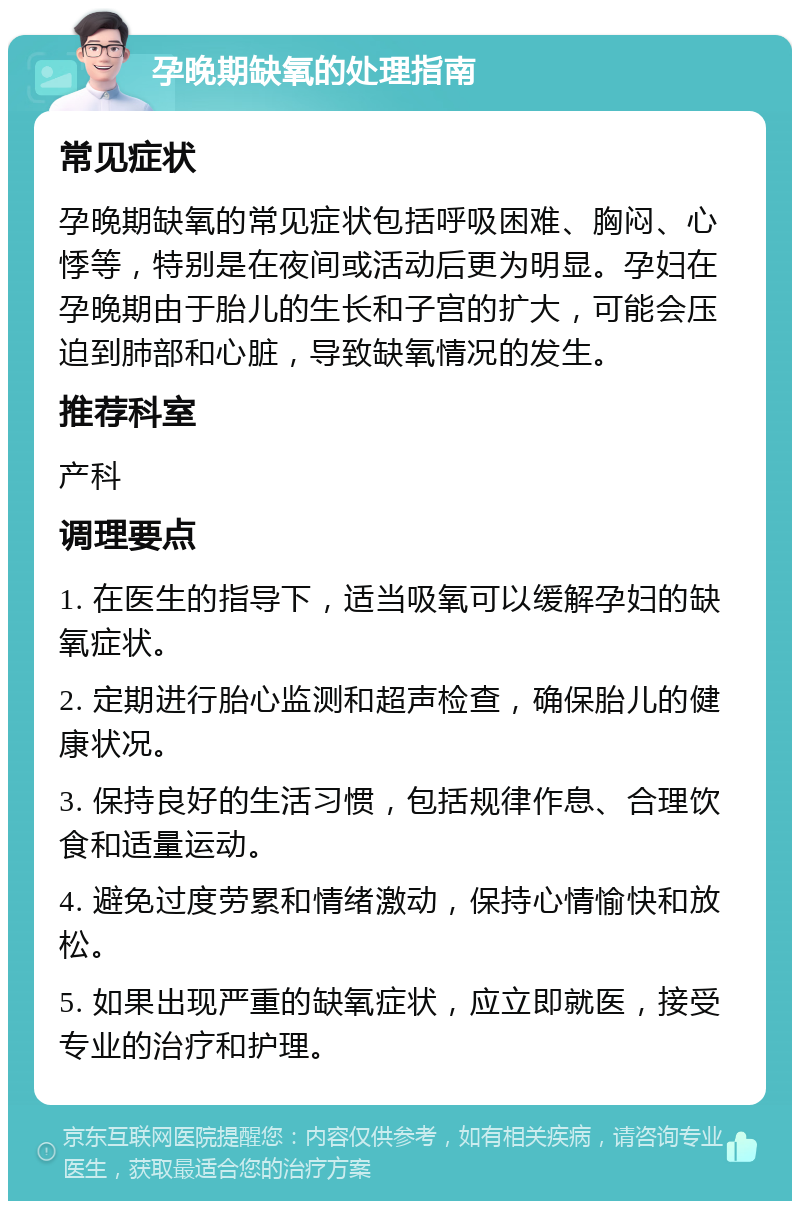 孕晚期缺氧的处理指南 常见症状 孕晚期缺氧的常见症状包括呼吸困难、胸闷、心悸等，特别是在夜间或活动后更为明显。孕妇在孕晚期由于胎儿的生长和子宫的扩大，可能会压迫到肺部和心脏，导致缺氧情况的发生。 推荐科室 产科 调理要点 1. 在医生的指导下，适当吸氧可以缓解孕妇的缺氧症状。 2. 定期进行胎心监测和超声检查，确保胎儿的健康状况。 3. 保持良好的生活习惯，包括规律作息、合理饮食和适量运动。 4. 避免过度劳累和情绪激动，保持心情愉快和放松。 5. 如果出现严重的缺氧症状，应立即就医，接受专业的治疗和护理。