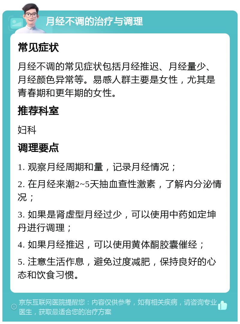 月经不调的治疗与调理 常见症状 月经不调的常见症状包括月经推迟、月经量少、月经颜色异常等。易感人群主要是女性，尤其是青春期和更年期的女性。 推荐科室 妇科 调理要点 1. 观察月经周期和量，记录月经情况； 2. 在月经来潮2~5天抽血查性激素，了解内分泌情况； 3. 如果是肾虚型月经过少，可以使用中药如定坤丹进行调理； 4. 如果月经推迟，可以使用黄体酮胶囊催经； 5. 注意生活作息，避免过度减肥，保持良好的心态和饮食习惯。