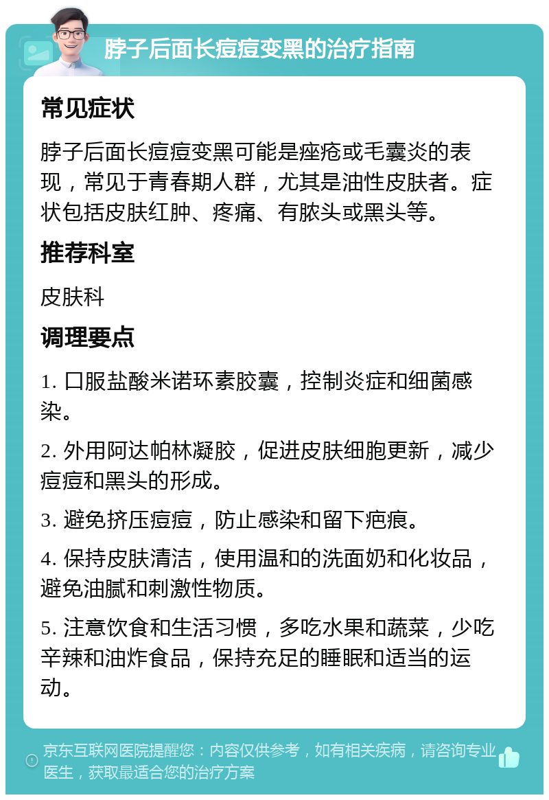 脖子后面长痘痘变黑的治疗指南 常见症状 脖子后面长痘痘变黑可能是痤疮或毛囊炎的表现，常见于青春期人群，尤其是油性皮肤者。症状包括皮肤红肿、疼痛、有脓头或黑头等。 推荐科室 皮肤科 调理要点 1. 口服盐酸米诺环素胶囊，控制炎症和细菌感染。 2. 外用阿达帕林凝胶，促进皮肤细胞更新，减少痘痘和黑头的形成。 3. 避免挤压痘痘，防止感染和留下疤痕。 4. 保持皮肤清洁，使用温和的洗面奶和化妆品，避免油腻和刺激性物质。 5. 注意饮食和生活习惯，多吃水果和蔬菜，少吃辛辣和油炸食品，保持充足的睡眠和适当的运动。