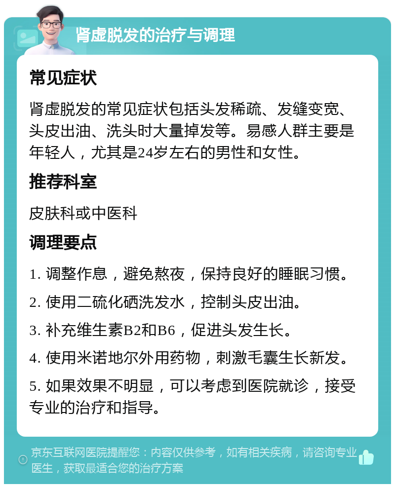 肾虚脱发的治疗与调理 常见症状 肾虚脱发的常见症状包括头发稀疏、发缝变宽、头皮出油、洗头时大量掉发等。易感人群主要是年轻人，尤其是24岁左右的男性和女性。 推荐科室 皮肤科或中医科 调理要点 1. 调整作息，避免熬夜，保持良好的睡眠习惯。 2. 使用二硫化硒洗发水，控制头皮出油。 3. 补充维生素B2和B6，促进头发生长。 4. 使用米诺地尔外用药物，刺激毛囊生长新发。 5. 如果效果不明显，可以考虑到医院就诊，接受专业的治疗和指导。