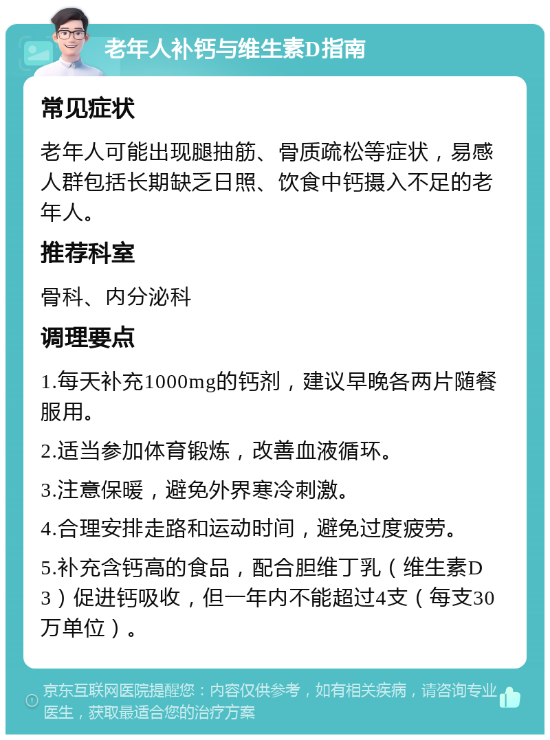 老年人补钙与维生素D指南 常见症状 老年人可能出现腿抽筋、骨质疏松等症状，易感人群包括长期缺乏日照、饮食中钙摄入不足的老年人。 推荐科室 骨科、内分泌科 调理要点 1.每天补充1000mg的钙剂，建议早晚各两片随餐服用。 2.适当参加体育锻炼，改善血液循环。 3.注意保暖，避免外界寒冷刺激。 4.合理安排走路和运动时间，避免过度疲劳。 5.补充含钙高的食品，配合胆维丁乳（维生素D3）促进钙吸收，但一年内不能超过4支（每支30万单位）。