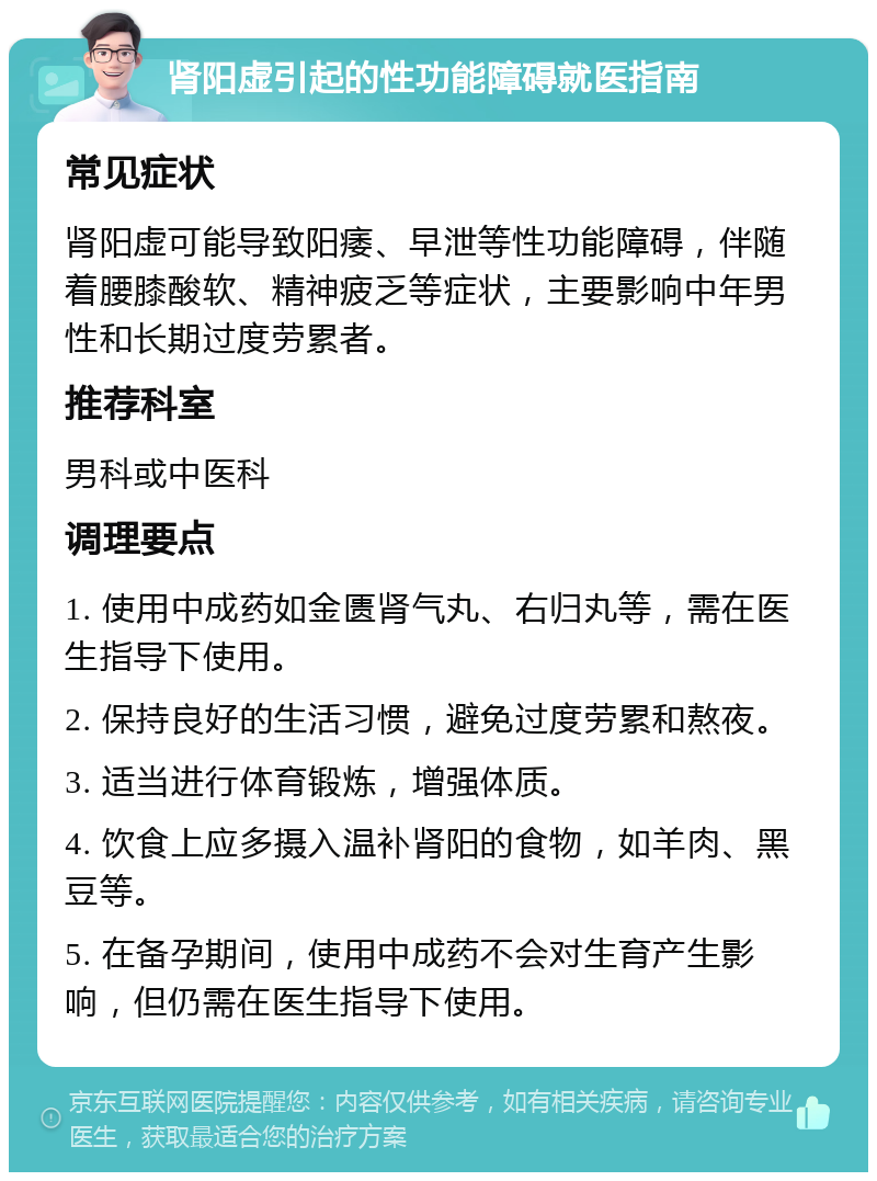 肾阳虚引起的性功能障碍就医指南 常见症状 肾阳虚可能导致阳痿、早泄等性功能障碍，伴随着腰膝酸软、精神疲乏等症状，主要影响中年男性和长期过度劳累者。 推荐科室 男科或中医科 调理要点 1. 使用中成药如金匮肾气丸、右归丸等，需在医生指导下使用。 2. 保持良好的生活习惯，避免过度劳累和熬夜。 3. 适当进行体育锻炼，增强体质。 4. 饮食上应多摄入温补肾阳的食物，如羊肉、黑豆等。 5. 在备孕期间，使用中成药不会对生育产生影响，但仍需在医生指导下使用。