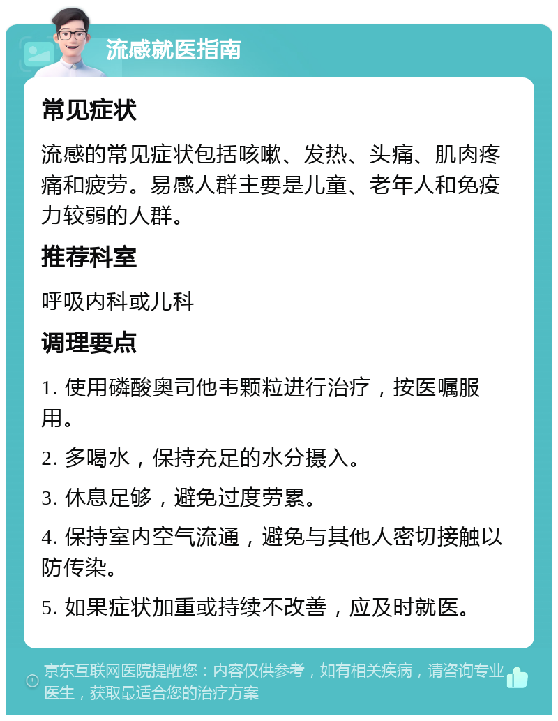 流感就医指南 常见症状 流感的常见症状包括咳嗽、发热、头痛、肌肉疼痛和疲劳。易感人群主要是儿童、老年人和免疫力较弱的人群。 推荐科室 呼吸内科或儿科 调理要点 1. 使用磷酸奥司他韦颗粒进行治疗，按医嘱服用。 2. 多喝水，保持充足的水分摄入。 3. 休息足够，避免过度劳累。 4. 保持室内空气流通，避免与其他人密切接触以防传染。 5. 如果症状加重或持续不改善，应及时就医。