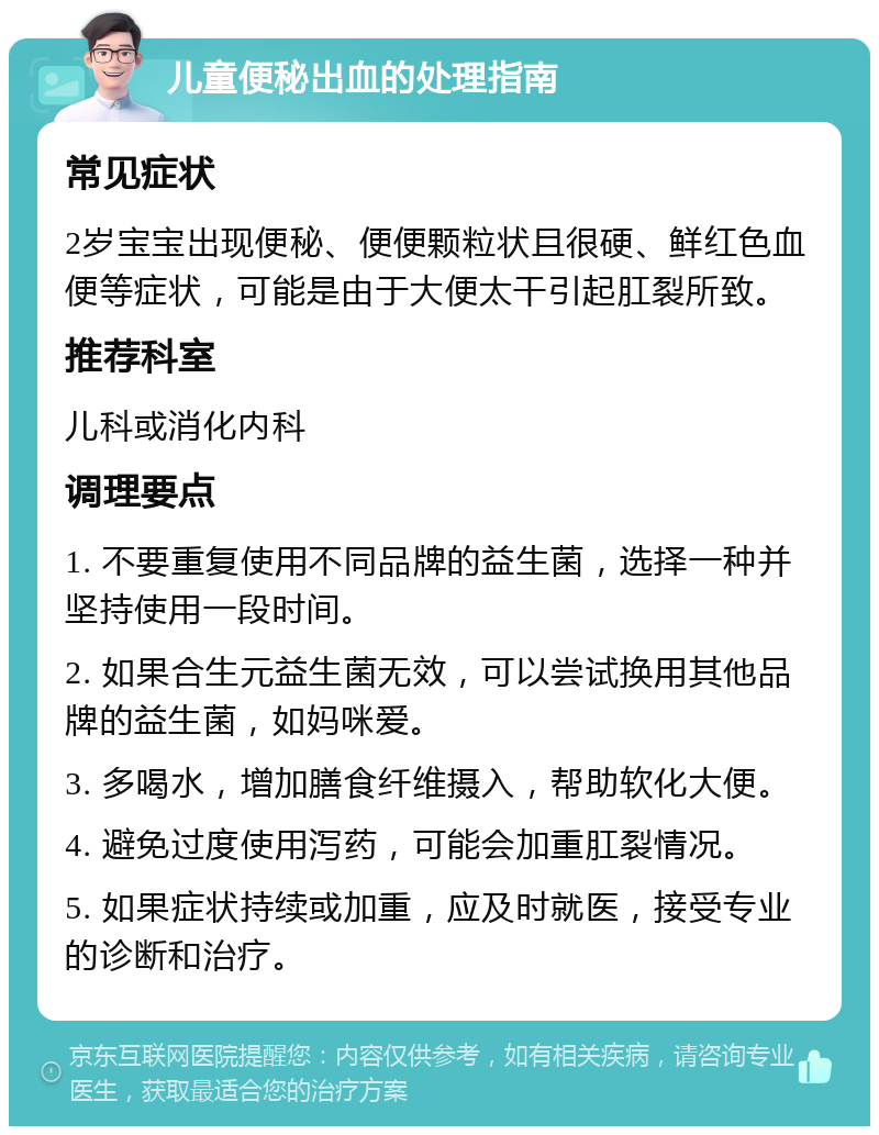 儿童便秘出血的处理指南 常见症状 2岁宝宝出现便秘、便便颗粒状且很硬、鲜红色血便等症状，可能是由于大便太干引起肛裂所致。 推荐科室 儿科或消化内科 调理要点 1. 不要重复使用不同品牌的益生菌，选择一种并坚持使用一段时间。 2. 如果合生元益生菌无效，可以尝试换用其他品牌的益生菌，如妈咪爱。 3. 多喝水，增加膳食纤维摄入，帮助软化大便。 4. 避免过度使用泻药，可能会加重肛裂情况。 5. 如果症状持续或加重，应及时就医，接受专业的诊断和治疗。