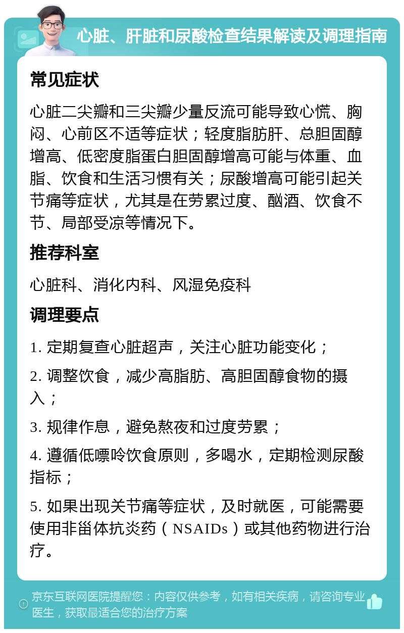 心脏、肝脏和尿酸检查结果解读及调理指南 常见症状 心脏二尖瓣和三尖瓣少量反流可能导致心慌、胸闷、心前区不适等症状；轻度脂肪肝、总胆固醇增高、低密度脂蛋白胆固醇增高可能与体重、血脂、饮食和生活习惯有关；尿酸增高可能引起关节痛等症状，尤其是在劳累过度、酗酒、饮食不节、局部受凉等情况下。 推荐科室 心脏科、消化内科、风湿免疫科 调理要点 1. 定期复查心脏超声，关注心脏功能变化； 2. 调整饮食，减少高脂肪、高胆固醇食物的摄入； 3. 规律作息，避免熬夜和过度劳累； 4. 遵循低嘌呤饮食原则，多喝水，定期检测尿酸指标； 5. 如果出现关节痛等症状，及时就医，可能需要使用非甾体抗炎药（NSAIDs）或其他药物进行治疗。