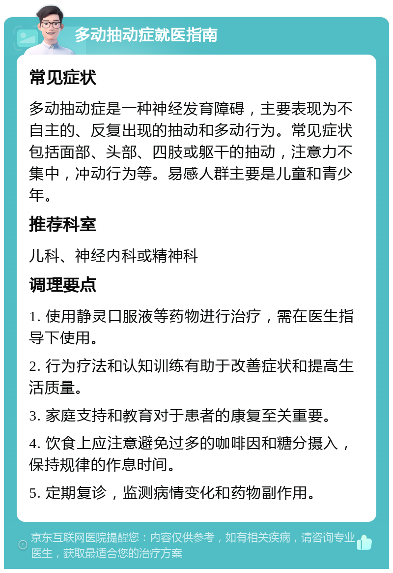 多动抽动症就医指南 常见症状 多动抽动症是一种神经发育障碍，主要表现为不自主的、反复出现的抽动和多动行为。常见症状包括面部、头部、四肢或躯干的抽动，注意力不集中，冲动行为等。易感人群主要是儿童和青少年。 推荐科室 儿科、神经内科或精神科 调理要点 1. 使用静灵口服液等药物进行治疗，需在医生指导下使用。 2. 行为疗法和认知训练有助于改善症状和提高生活质量。 3. 家庭支持和教育对于患者的康复至关重要。 4. 饮食上应注意避免过多的咖啡因和糖分摄入，保持规律的作息时间。 5. 定期复诊，监测病情变化和药物副作用。