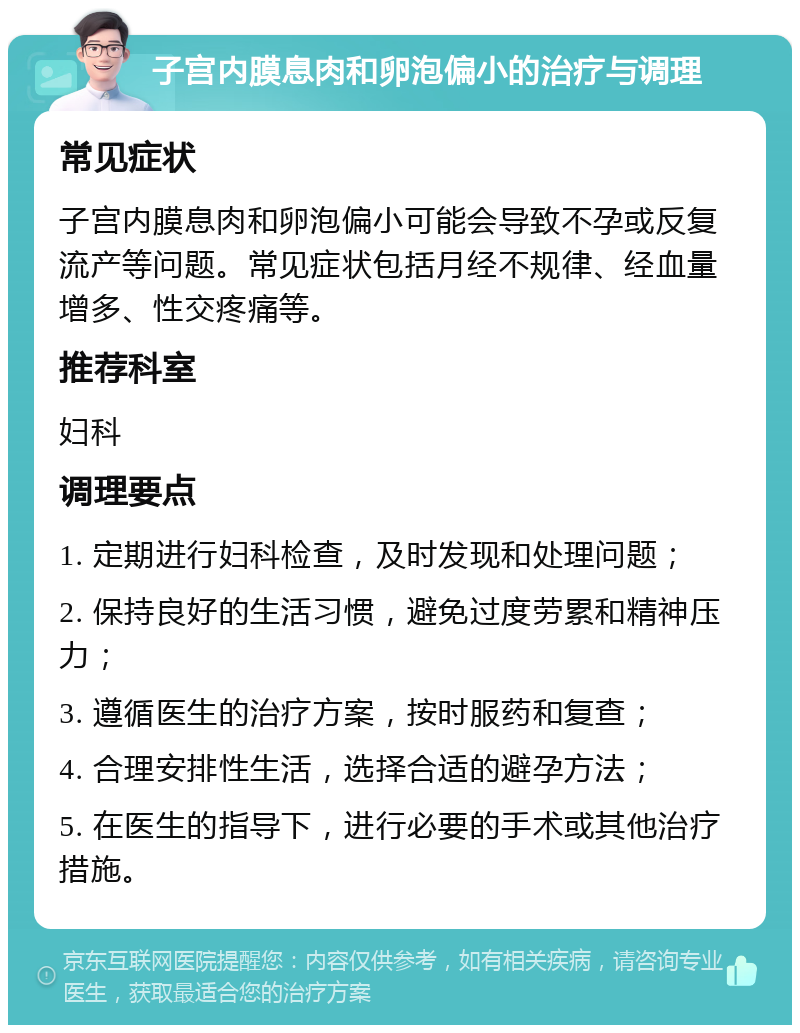 子宫内膜息肉和卵泡偏小的治疗与调理 常见症状 子宫内膜息肉和卵泡偏小可能会导致不孕或反复流产等问题。常见症状包括月经不规律、经血量增多、性交疼痛等。 推荐科室 妇科 调理要点 1. 定期进行妇科检查，及时发现和处理问题； 2. 保持良好的生活习惯，避免过度劳累和精神压力； 3. 遵循医生的治疗方案，按时服药和复查； 4. 合理安排性生活，选择合适的避孕方法； 5. 在医生的指导下，进行必要的手术或其他治疗措施。