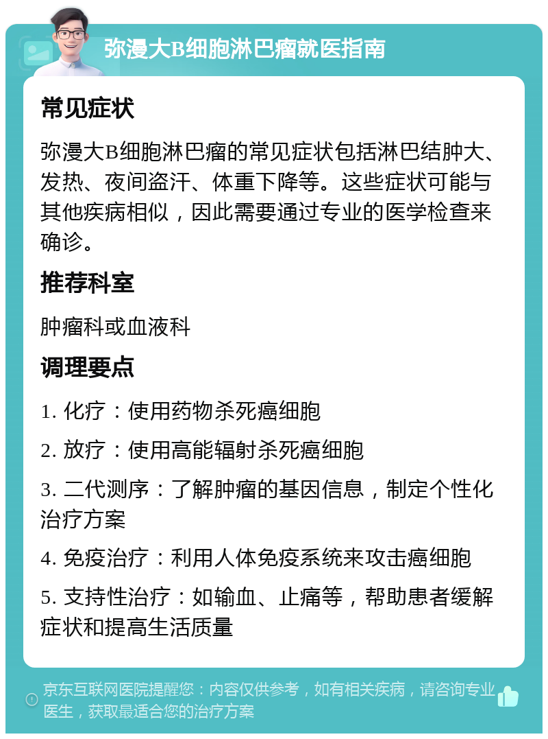 弥漫大B细胞淋巴瘤就医指南 常见症状 弥漫大B细胞淋巴瘤的常见症状包括淋巴结肿大、发热、夜间盗汗、体重下降等。这些症状可能与其他疾病相似，因此需要通过专业的医学检查来确诊。 推荐科室 肿瘤科或血液科 调理要点 1. 化疗：使用药物杀死癌细胞 2. 放疗：使用高能辐射杀死癌细胞 3. 二代测序：了解肿瘤的基因信息，制定个性化治疗方案 4. 免疫治疗：利用人体免疫系统来攻击癌细胞 5. 支持性治疗：如输血、止痛等，帮助患者缓解症状和提高生活质量