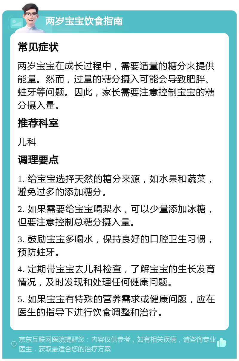 两岁宝宝饮食指南 常见症状 两岁宝宝在成长过程中，需要适量的糖分来提供能量。然而，过量的糖分摄入可能会导致肥胖、蛀牙等问题。因此，家长需要注意控制宝宝的糖分摄入量。 推荐科室 儿科 调理要点 1. 给宝宝选择天然的糖分来源，如水果和蔬菜，避免过多的添加糖分。 2. 如果需要给宝宝喝梨水，可以少量添加冰糖，但要注意控制总糖分摄入量。 3. 鼓励宝宝多喝水，保持良好的口腔卫生习惯，预防蛀牙。 4. 定期带宝宝去儿科检查，了解宝宝的生长发育情况，及时发现和处理任何健康问题。 5. 如果宝宝有特殊的营养需求或健康问题，应在医生的指导下进行饮食调整和治疗。