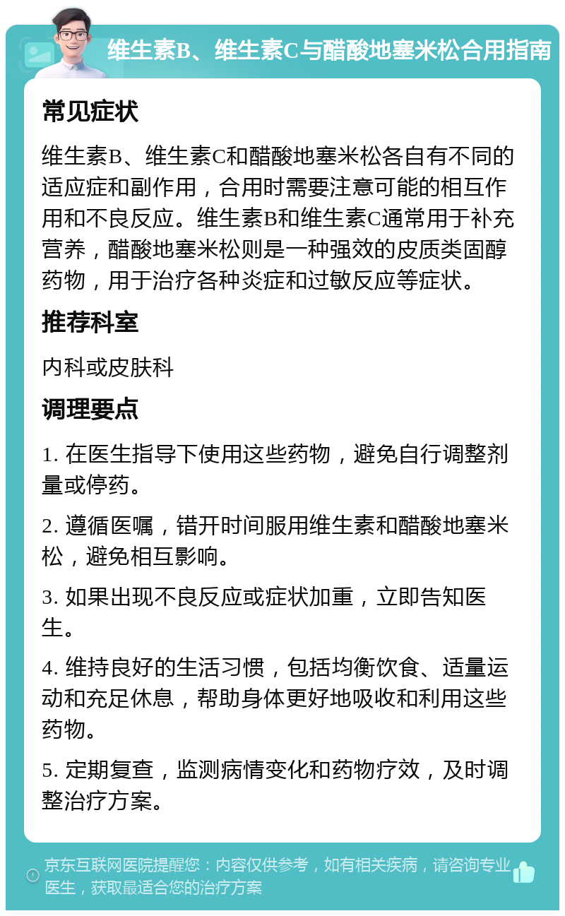 维生素B、维生素C与醋酸地塞米松合用指南 常见症状 维生素B、维生素C和醋酸地塞米松各自有不同的适应症和副作用，合用时需要注意可能的相互作用和不良反应。维生素B和维生素C通常用于补充营养，醋酸地塞米松则是一种强效的皮质类固醇药物，用于治疗各种炎症和过敏反应等症状。 推荐科室 内科或皮肤科 调理要点 1. 在医生指导下使用这些药物，避免自行调整剂量或停药。 2. 遵循医嘱，错开时间服用维生素和醋酸地塞米松，避免相互影响。 3. 如果出现不良反应或症状加重，立即告知医生。 4. 维持良好的生活习惯，包括均衡饮食、适量运动和充足休息，帮助身体更好地吸收和利用这些药物。 5. 定期复查，监测病情变化和药物疗效，及时调整治疗方案。