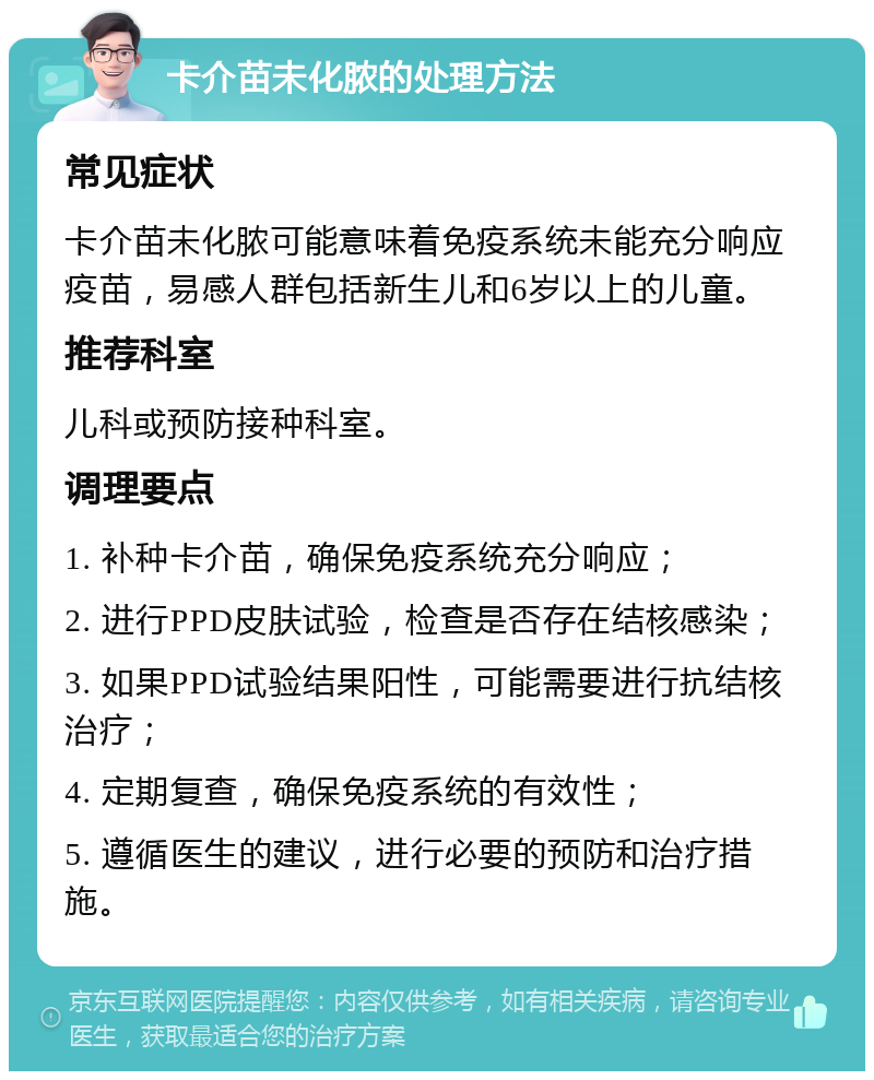 卡介苗未化脓的处理方法 常见症状 卡介苗未化脓可能意味着免疫系统未能充分响应疫苗，易感人群包括新生儿和6岁以上的儿童。 推荐科室 儿科或预防接种科室。 调理要点 1. 补种卡介苗，确保免疫系统充分响应； 2. 进行PPD皮肤试验，检查是否存在结核感染； 3. 如果PPD试验结果阳性，可能需要进行抗结核治疗； 4. 定期复查，确保免疫系统的有效性； 5. 遵循医生的建议，进行必要的预防和治疗措施。