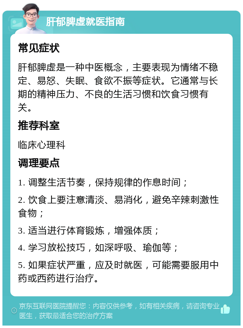 肝郁脾虚就医指南 常见症状 肝郁脾虚是一种中医概念，主要表现为情绪不稳定、易怒、失眠、食欲不振等症状。它通常与长期的精神压力、不良的生活习惯和饮食习惯有关。 推荐科室 临床心理科 调理要点 1. 调整生活节奏，保持规律的作息时间； 2. 饮食上要注意清淡、易消化，避免辛辣刺激性食物； 3. 适当进行体育锻炼，增强体质； 4. 学习放松技巧，如深呼吸、瑜伽等； 5. 如果症状严重，应及时就医，可能需要服用中药或西药进行治疗。